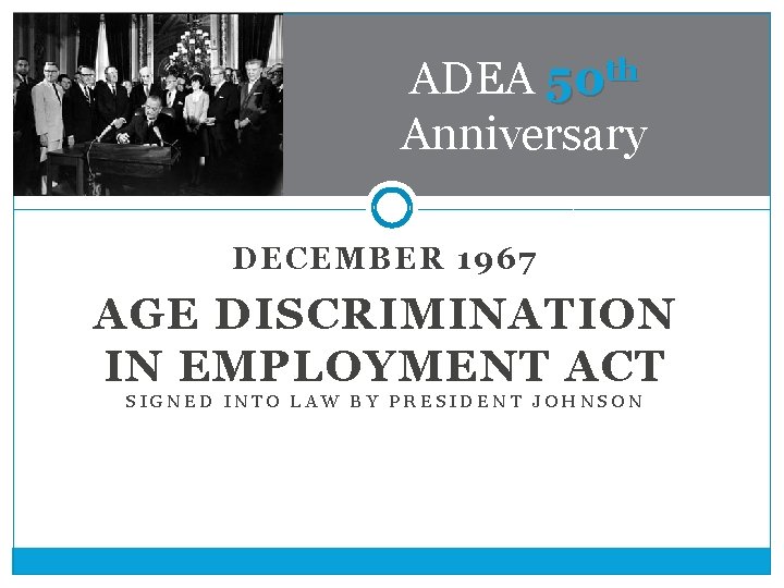ADEA 50 th Anniversary DECEMBER 1967 AGE DISCRIMINATION IN EMPLOYMENT ACT SIGNED INTO LAW