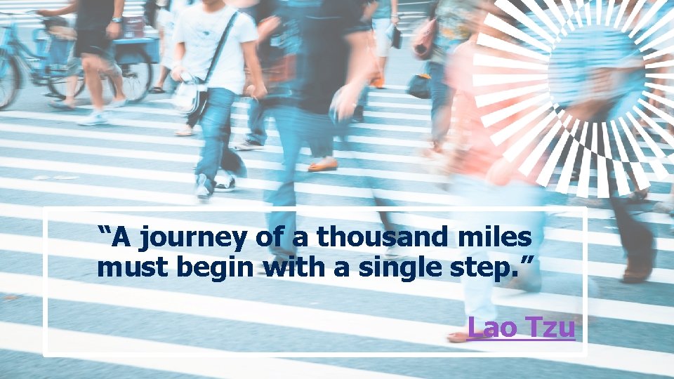 “A journey of a thousand miles must begin with a single step. ” Lao