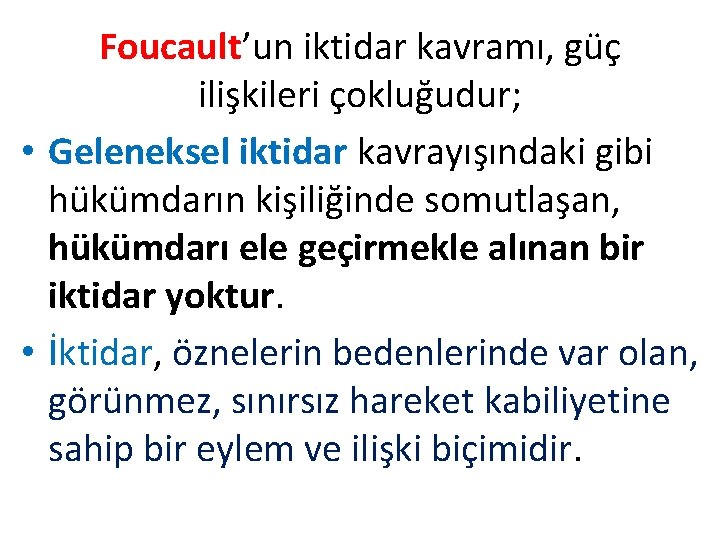 Foucault’un iktidar kavramı, güç ilişkileri çokluğudur; • Geleneksel iktidar kavrayışındaki gibi hükümdarın kişiliğinde somutlaşan, Foucault’un iktidar kavramı, güç ilişkileri çokluğudur; • Geleneksel iktidar kavrayışındaki gibi hükümdarın kişiliğinde somutlaşan,