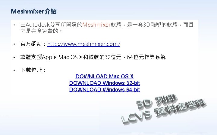 Meshmixer介紹 • 由Autodesk公司所開發的Meshmixer軟體，是一套 3 D雕塑的軟體，而且 它是完全免費的。 • 官方網站：http: //www. meshmixer. com/ • 軟體支援Apple Mac