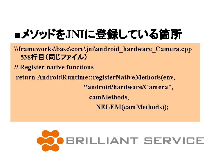 ■メソッドをJNIに登録している箇所 \frameworksbasecorejniandroid_hardware_Camera. cpp 538行目（同じファイル） // Register native functions return Android. Runtime: : register. Native.