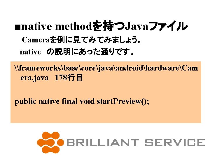 ■native methodを持つJavaファイル 　Cameraを例に見てみてみましょう。 　native　の説明にあった通りです。 \frameworksbasecorejavaandroidhardwareCam era. java 178行目 public native final void start. Preview();