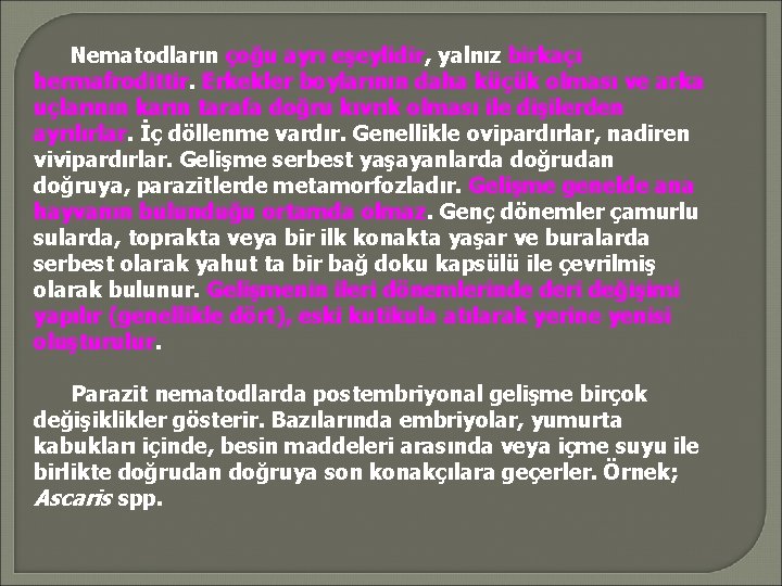 Nematodların çoğu ayrı eşeylidir, yalnız birkaçı hermafrodittir. Erkekler boylarının daha küçük olması ve arka