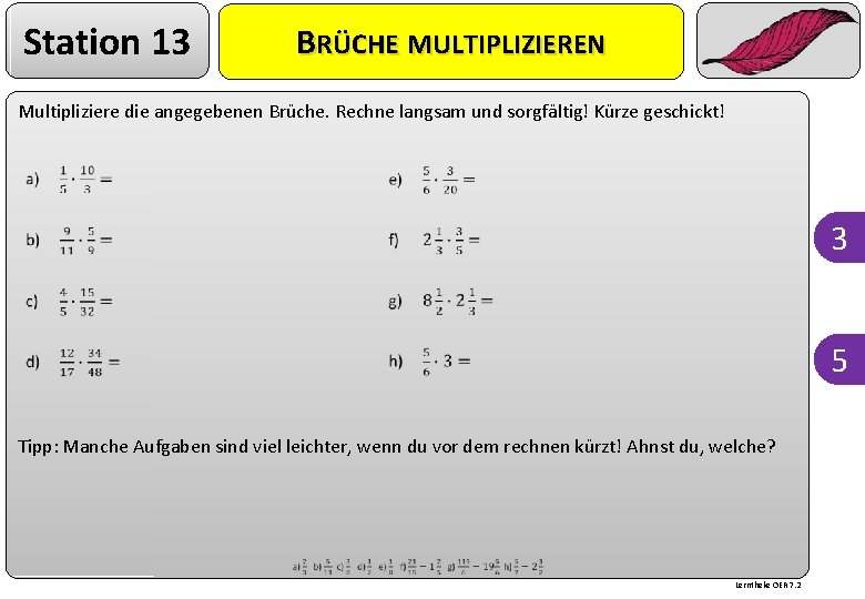 Station 13 BRÜCHE MULTIPLIZIEREN Multipliziere die angegebenen Brüche. Rechne langsam und sorgfältig! Kürze geschickt!