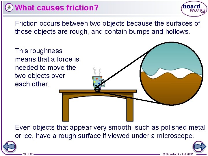 What causes friction? Friction occurs between two objects because the surfaces of those objects