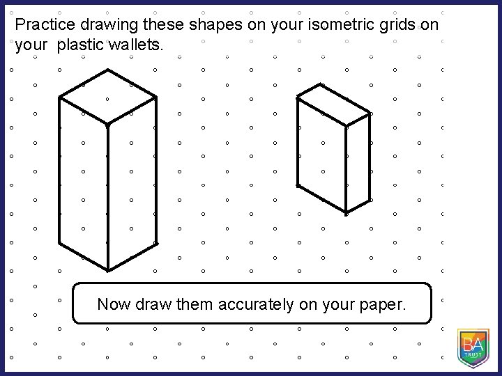 Practice drawing these shapes on your isometric grids on your plastic wallets. Now draw