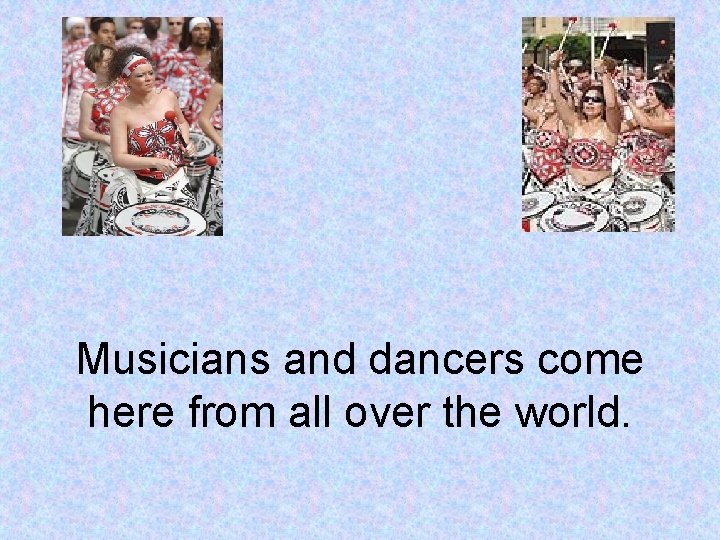 Musicians and dancers come here from all over the world. 