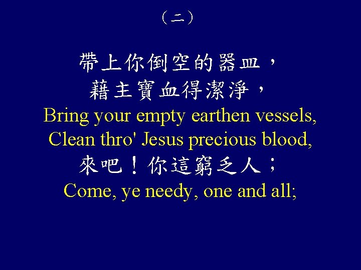 （二） 帶上你倒空的器皿， 藉主寶血得潔淨， Bring your empty earthen vessels, Clean thro' Jesus precious blood, 來吧！你這窮乏人；