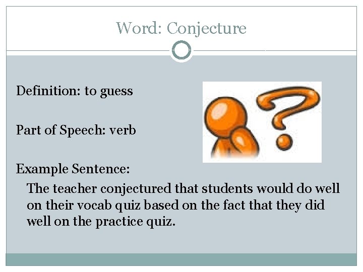 Word: Conjecture Definition: to guess Part of Speech: verb Example Sentence: The teacher conjectured