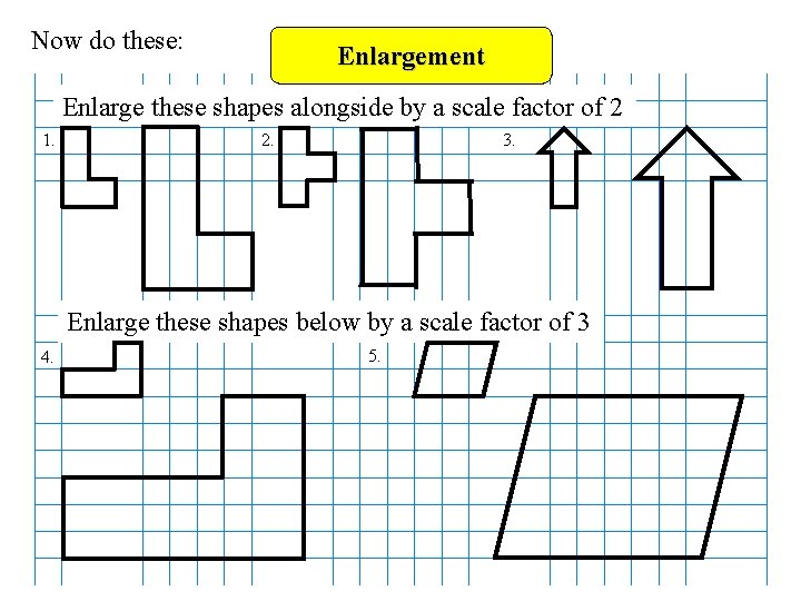 Now do these: Enlargement Enlarge these shapes alongside by a scale factor of 2 Now do these: Enlargement Enlarge these shapes alongside by a scale factor of 2