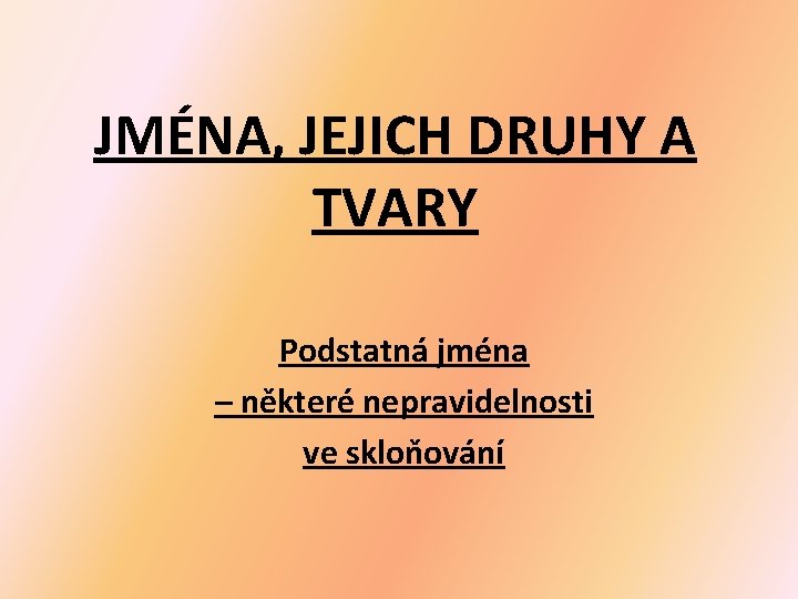 JMÉNA, JEJICH DRUHY A TVARY Podstatná jména – některé nepravidelnosti ve skloňování JMÉNA, JEJICH DRUHY A TVARY Podstatná jména – některé nepravidelnosti ve skloňování