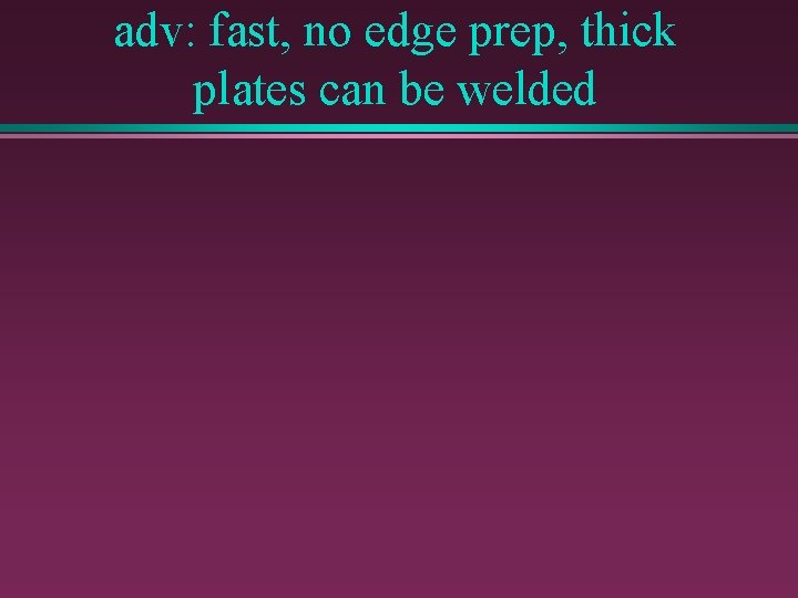 adv: fast, no edge prep, thick plates can be welded 