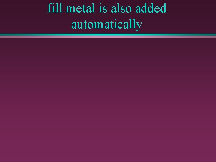 fill metal is also added automatically 