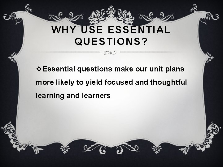 WHY USE ESSENTIAL QUESTIONS? v. Essential questions make our unit plans more likely to