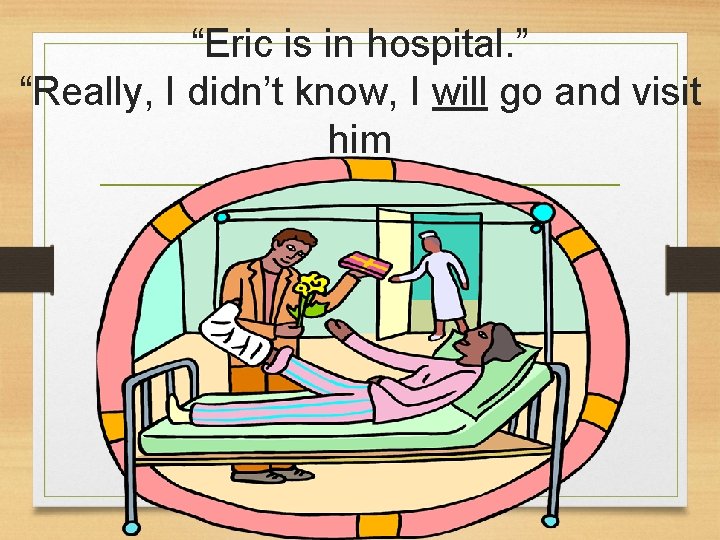 “Eric is in hospital. ” “Really, I didn’t know, I will go and visit “Eric is in hospital. ” “Really, I didn’t know, I will go and visit