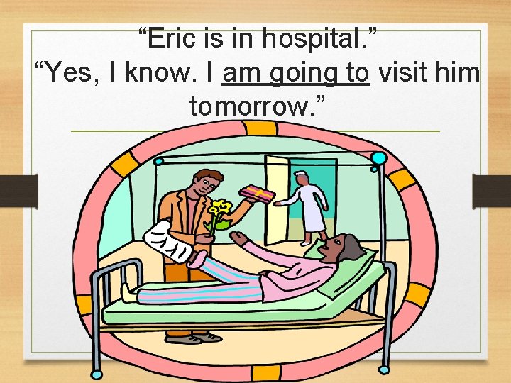 “Eric is in hospital. ” “Yes, I know. I am going to visit him