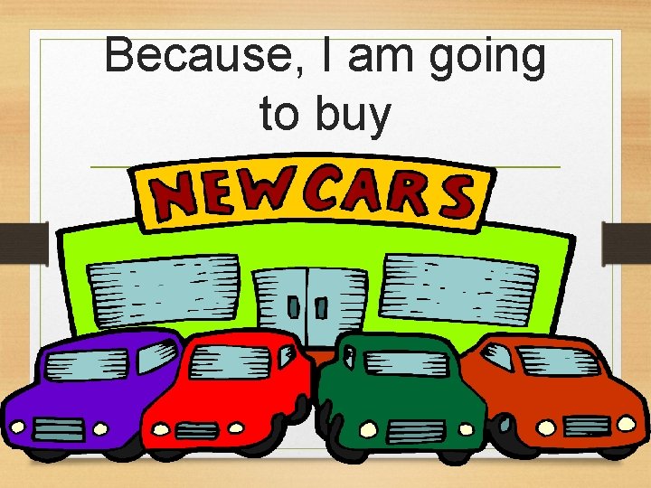 Because, I am going to buy a new car 