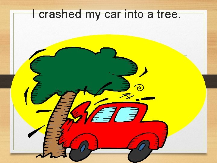 I crashed my car into a tree.  I crashed my car into a tree.