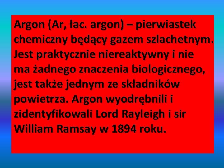 Argon (Ar, łac. argon) – pierwiastek chemiczny będący gazem szlachetnym. Jest praktycznie niereaktywny i