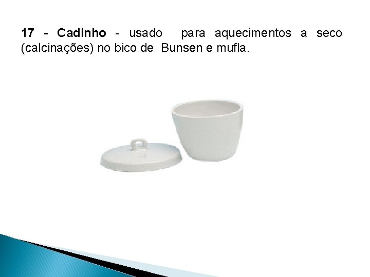 17 - Cadinho - usado para aquecimentos a seco (calcinações) no bico de Bunsen