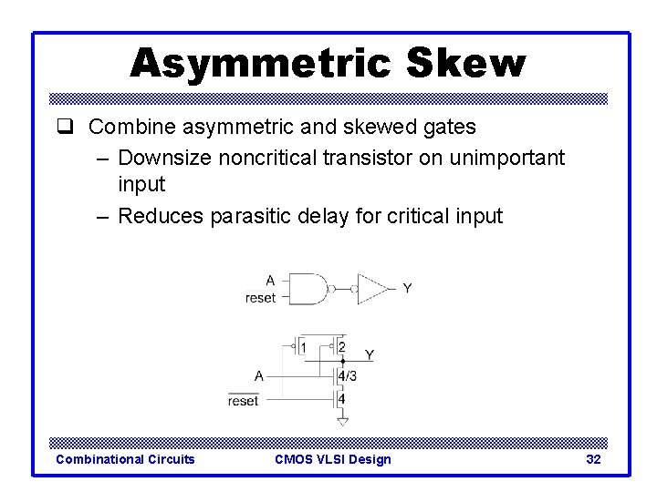 Asymmetric Skew q Combine asymmetric and skewed gates – Downsize noncritical transistor on unimportant Asymmetric Skew q Combine asymmetric and skewed gates – Downsize noncritical transistor on unimportant