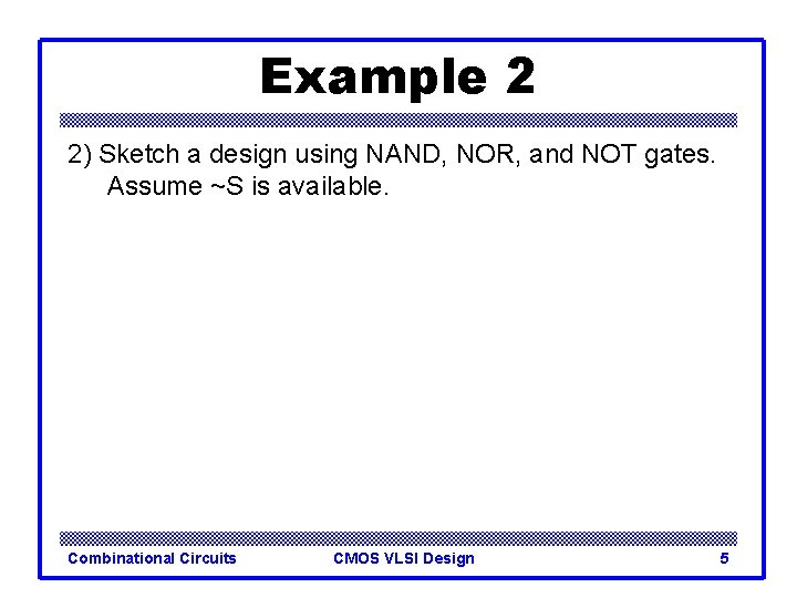 Example 2 2) Sketch a design using NAND, NOR, and NOT gates. Assume ~S Example 2 2) Sketch a design using NAND, NOR, and NOT gates. Assume ~S