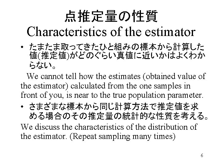 点推定量の性質 Characteristics of the estimator • たまたま取ってきたひと組みの標本から計算した 値(推定値)がどのぐらい真値に近いかはよくわか らない。 　We cannot tell how the