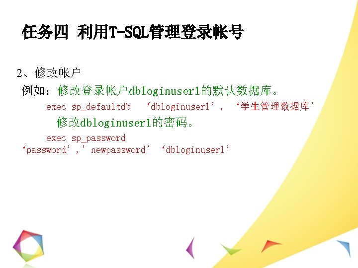 任务四 利用T-SQL管理登录帐号 2、修改帐户 例如：修改登录帐户dbloginuser 1的默认数据库。 exec sp_defaultdb ‘dbloginuser 1’, ‘学生管理数据库’ 修改dbloginuser 1的密码。 exec sp_password