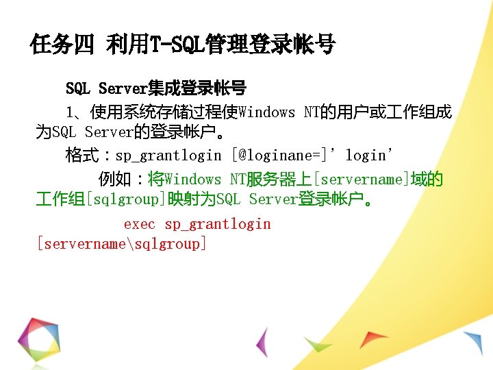 任务四 利用T-SQL管理登录帐号 SQL Server集成登录帐号 1、使用系统存储过程使Windows NT的用户或 作组成 为SQL Server的登录帐户。 格式：sp_grantlogin [@loginane=]’login’ 例如：将Windows NT服务器上[servername]域的 作组[sqlgroup]映射为SQL