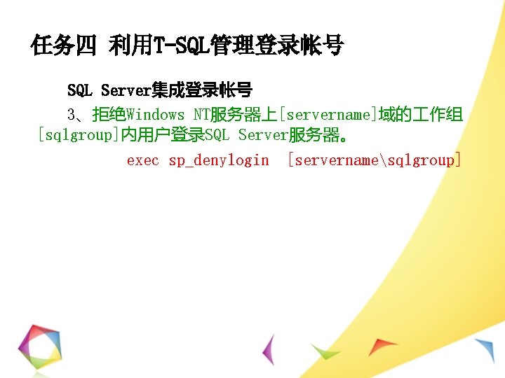 任务四 利用T-SQL管理登录帐号 SQL Server集成登录帐号 3、拒绝Windows NT服务器上[servername]域的 作组 [sqlgroup]内用户登录SQL Server服务器。 exec sp_denylogin [servernamesqlgroup] 