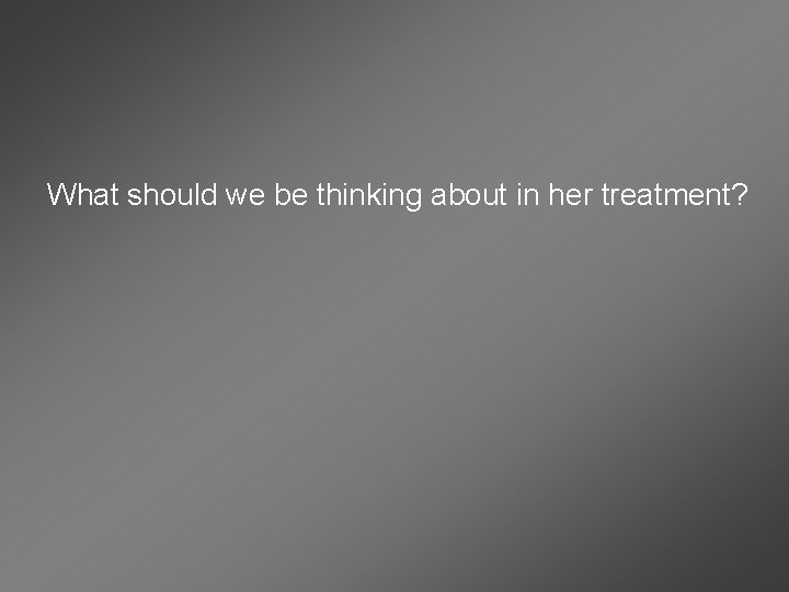 What should we be thinking about in her treatment? 