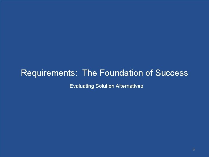 Requirements: The Foundation of Success Evaluating Solution Alternatives 6 