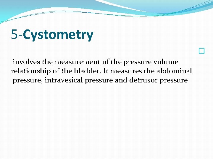 5 -Cystometry � involves the measurement of the pressure volume relationship of the bladder.