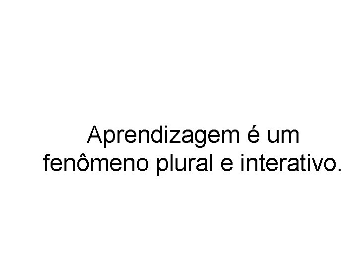 Aprendizagem é um fenômeno plural e interativo. 