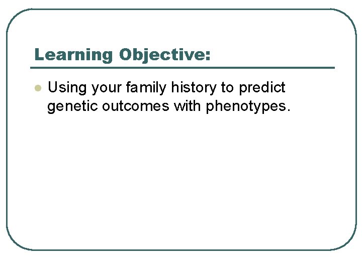 Learning Objective: l Using your family history to predict genetic outcomes with phenotypes. 