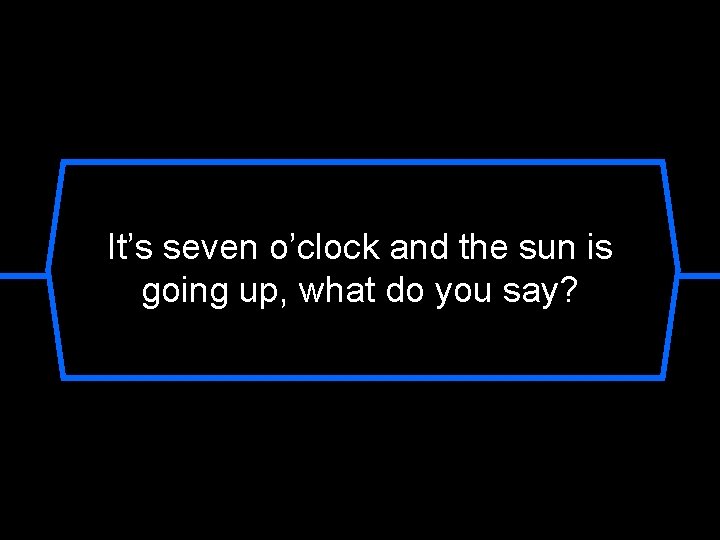 It’s seven o’clock and the sun is going up, what do you say? 