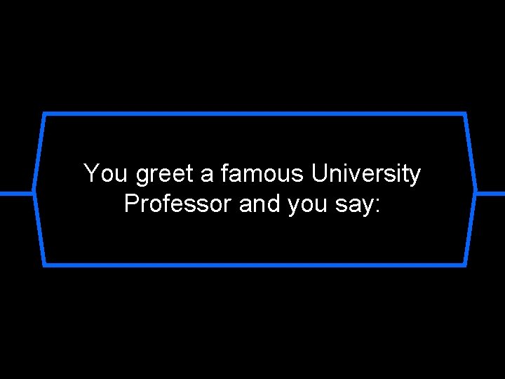 You greet a famous University Professor and you say: 