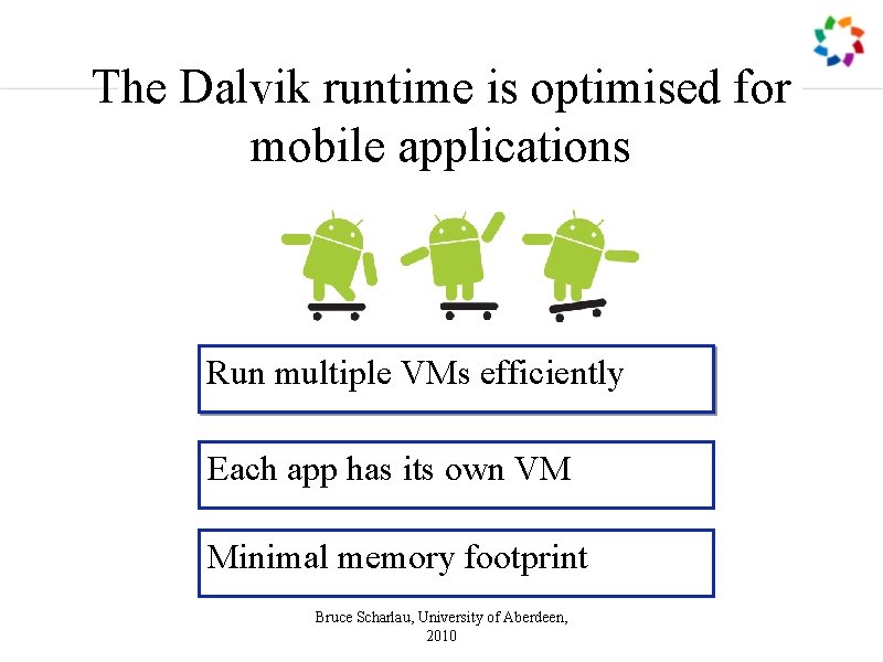 The Dalvik runtime is optimised for mobile applications Run multiple VMs efficiently Each app