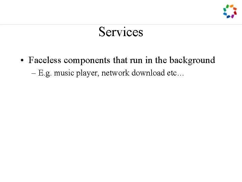 Services • Faceless components that run in the background – E. g. music player,