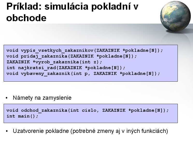 Príklad: simulácia pokladní v obchode void vypis_vsetkych_zakaznikov(ZAKAZNIK *pokladne[N]); void pridaj_zakaznika(ZAKAZNIK *pokladne[N]); ZAKAZNIK *vyrob_zakaznika(int z);