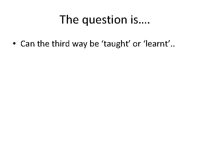 The question is…. • Can the third way be ‘taught’ or ‘learnt’. . 