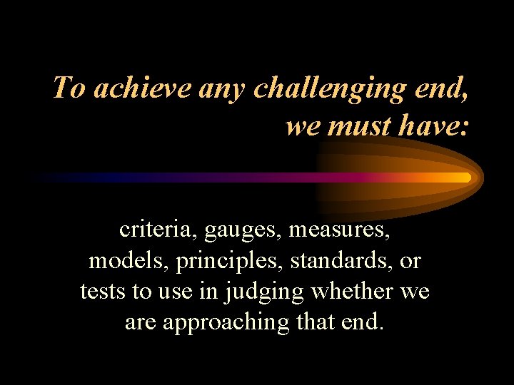 To achieve any challenging end, we must have: criteria, gauges, measures, models, principles, standards,