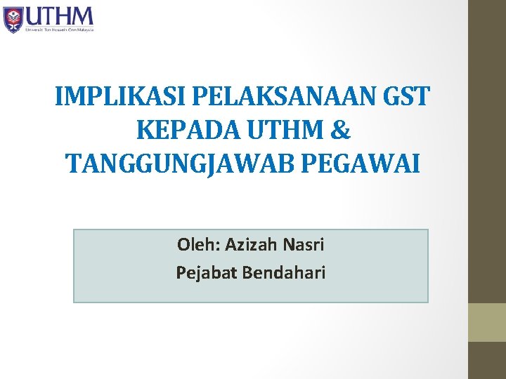 IMPLIKASI PELAKSANAAN GST KEPADA UTHM & TANGGUNGJAWAB PEGAWAI Oleh: Azizah Nasri Pejabat Bendahari 