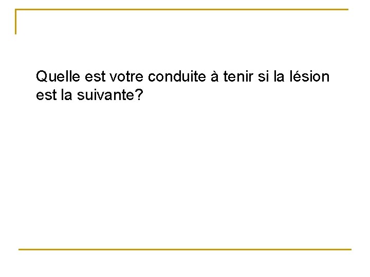 Quelle est votre conduite à tenir si la lésion est la suivante? 