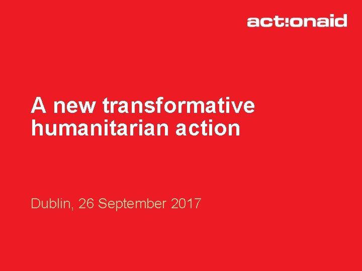 A new transformative humanitarian action Dublin, 26 September 2017 
