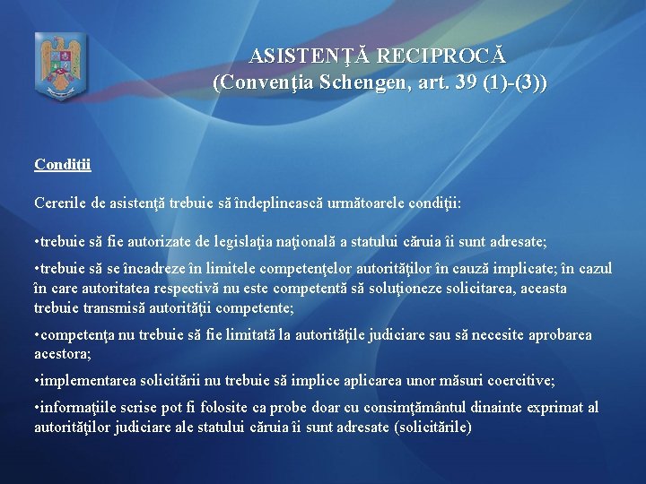 ASISTENŢĂ RECIPROCĂ (Convenţia Schengen, art. 39 (1)-(3)) Condiţii Cererile de asistenţă trebuie să îndeplinească