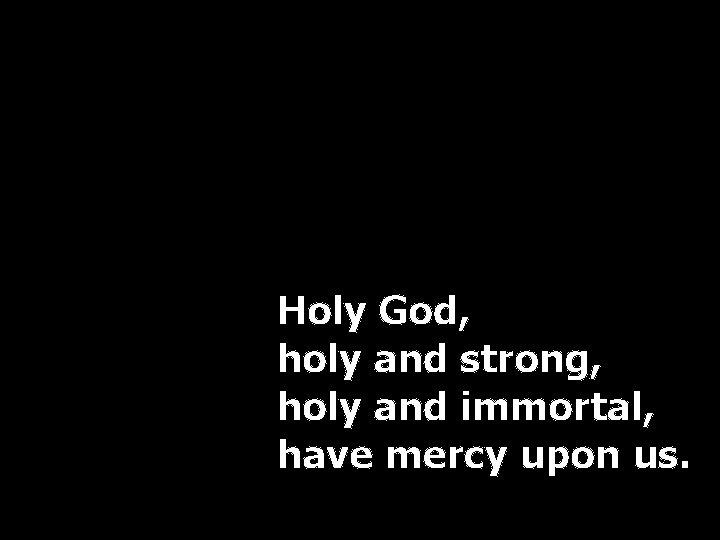 Holy God, holy and strong, holy and immortal, have mercy upon us. 