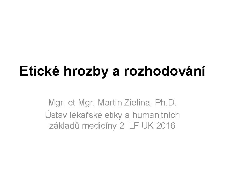 Etické hrozby a rozhodování Mgr. et Mgr. Martin Zielina, Ph. D. Ústav lékařské etiky