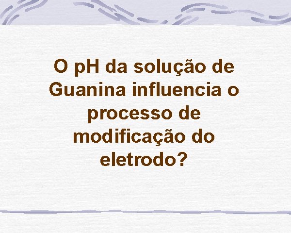 O p. H da solução de Guanina influencia o processo de modificação do eletrodo?