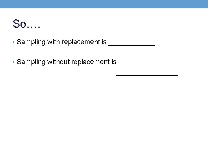 So…. • Sampling with replacement is ______ • Sampling without replacement is ________ So…. • Sampling with replacement is ______ • Sampling without replacement is ________